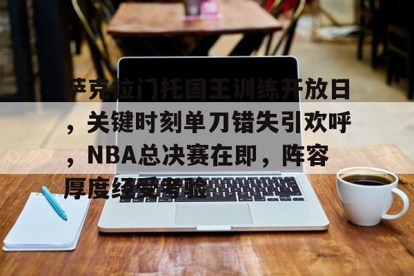 关于萨克拉门托国王训练开放日，关键时刻单刀错失引欢呼，NBA总决赛在即，阵容厚度经受考验的信息